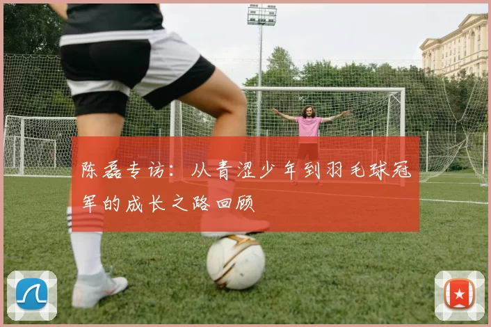 陈磊专访：从青涩少年到羽毛球冠军的成长之路回顾