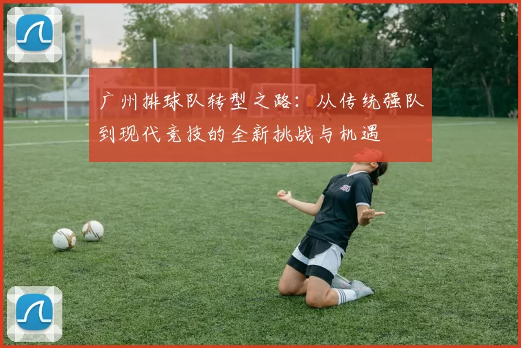广州排球队转型之路：从传统强队到现代竞技的全新挑战与机遇