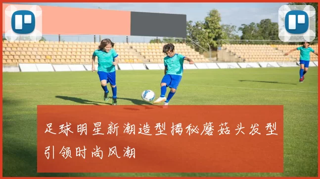 足球明星新潮造型揭秘蘑菇头发型引领时尚风潮