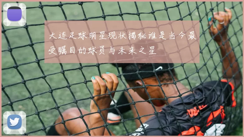 大连足球明星现状揭秘谁是当今最受瞩目的球员与未来之星
