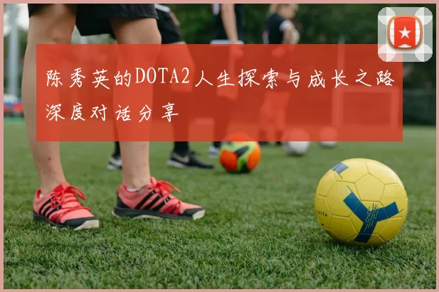 陈秀英的DOTA2人生探索与成长之路深度对话分享