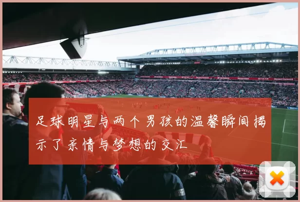 足球明星与两个男孩的温馨瞬间揭示了亲情与梦想的交汇