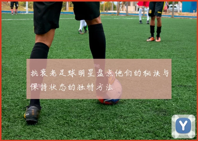 抗衰老足球明星盘点他们的秘诀与保持状态的独特方法