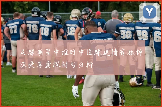 足球明星中谁对中国球迷情有独钟深受喜爱探讨与分析