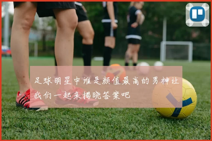 足球明星中谁是颜值最高的男神让我们一起来揭晓答案吧