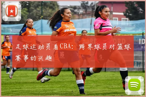 足球运动员看CBA：跨界球员对篮球赛事的兴趣