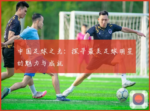 中国足球之光：探寻最美足球明星的魅力与成就