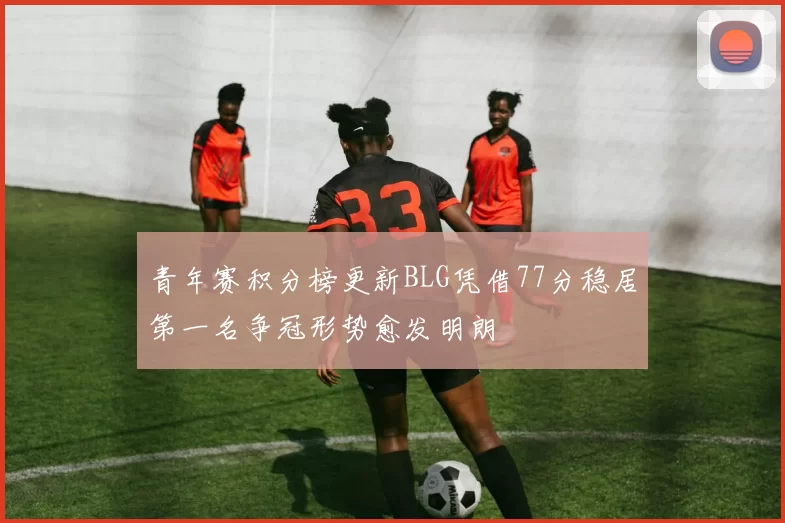 青年赛积分榜更新BLG凭借77分稳居第一名争冠形势愈发明朗