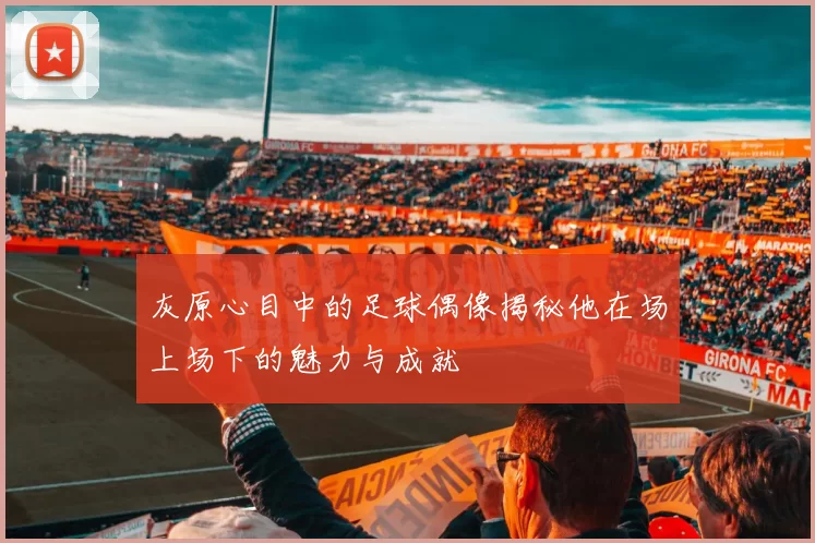 灰原心目中的足球偶像揭秘他在场上场下的魅力与成就