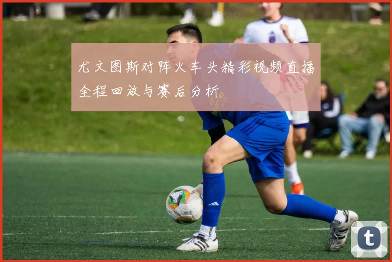 尤文图斯对阵火车头精彩视频直播全程回放与赛后分析