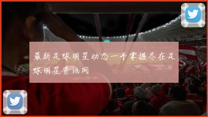 最新足球明星动态一手掌握尽在足球明星资讯网