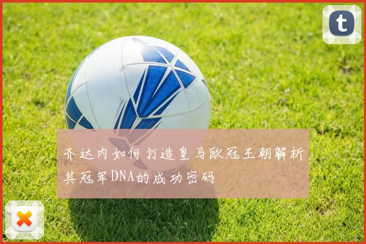 齐达内如何打造皇马欧冠王朝解析其冠军DNA的成功密码
