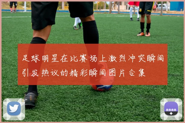 足球明星在比赛场上激烈冲突瞬间引发热议的精彩瞬间图片合集