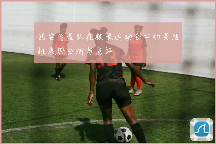 西安飞盘队在极限运动会中的灵活性表现分析与点评
