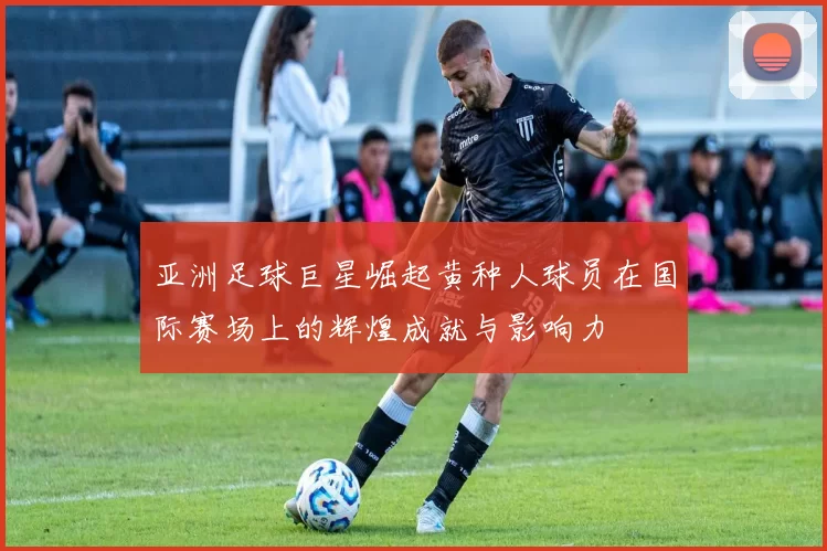 亚洲足球巨星崛起黄种人球员在国际赛场上的辉煌成就与影响力