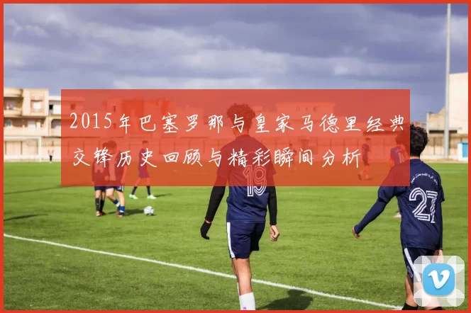 2015年巴塞罗那与皇家马德里经典交锋历史回顾与精彩瞬间分析