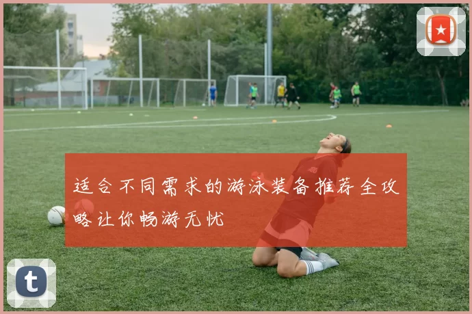 适合不同需求的游泳装备推荐全攻略让你畅游无忧