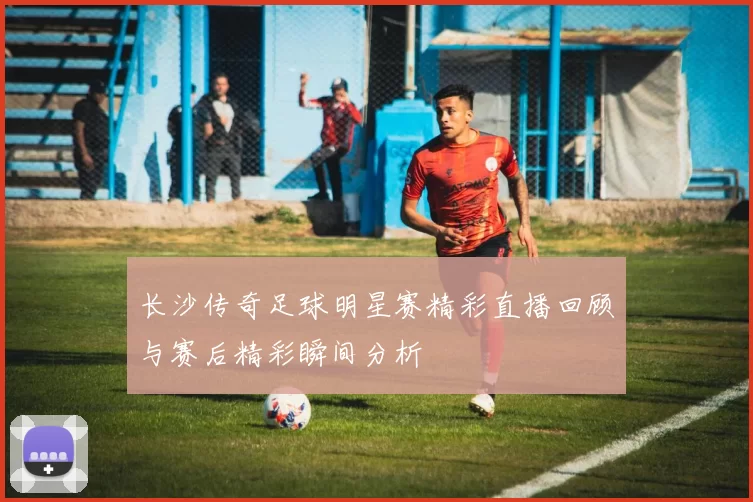 长沙传奇足球明星赛精彩直播回顾与赛后精彩瞬间分析