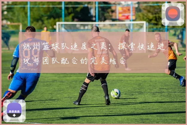 杭州篮球队速度之美：探索快速进攻与团队配合的完美结合